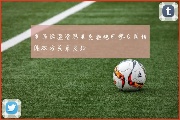 罗马诺澄清恩里克拒绝巴黎合同传闻双方关系良好