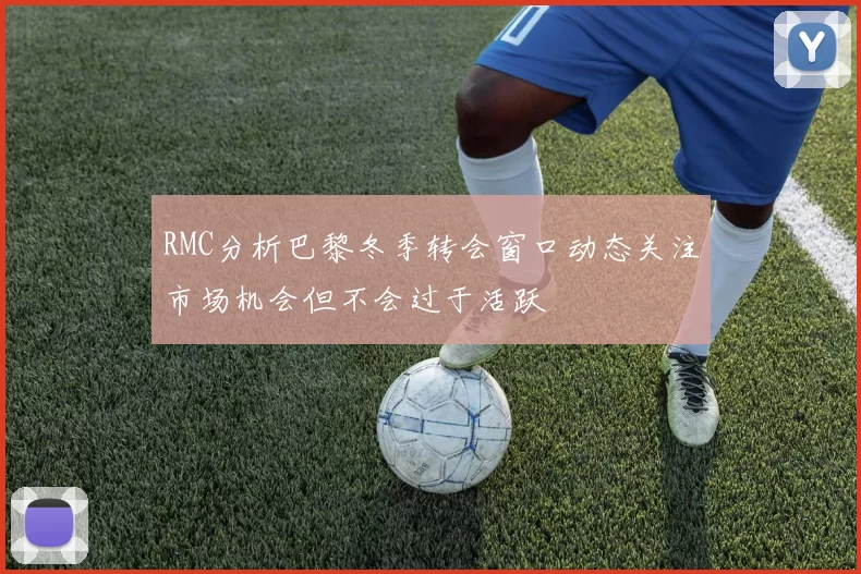 RMC分析巴黎冬季转会窗口动态关注市场机会但不会过于活跃