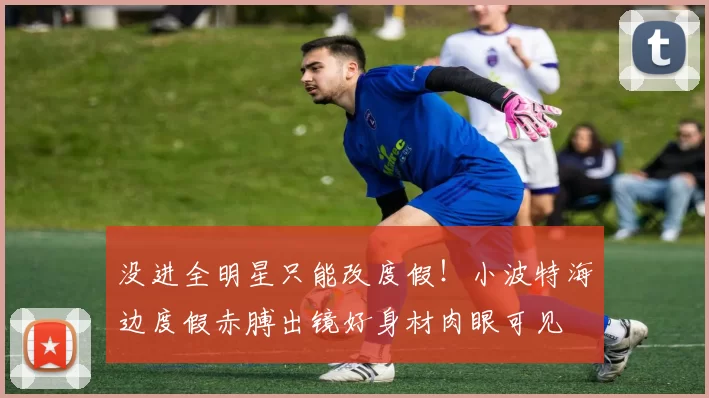 没进全明星只能改度假！小波特海边度假赤膊出镜好身材肉眼可见