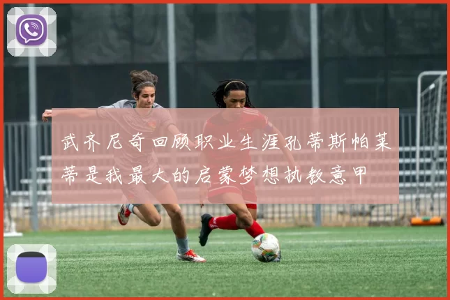 武齐尼奇回顾职业生涯孔蒂斯帕莱蒂是我最大的启蒙梦想执教意甲
