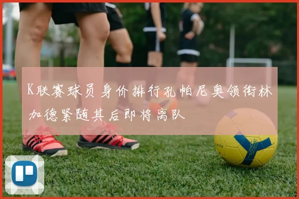 K联赛球员身价排行孔帕尼奥领衔林加德紧随其后即将离队
