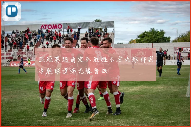 亚冠赛场南定队狂胜东方九球却因净胜球遗憾无缘晋级
