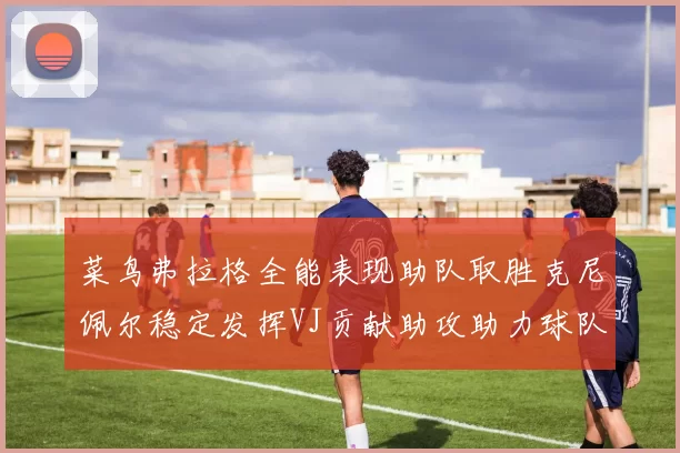 菜鸟弗拉格全能表现助队取胜克尼佩尔稳定发挥VJ贡献助攻助力球队进攻