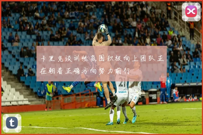 卡里克谈训练氛围积极向上团队正在朝着正确方向努力前行