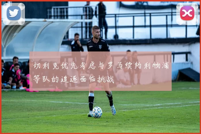 切利克优先考虑与罗马续约利物浦等队的追逐面临挑战
