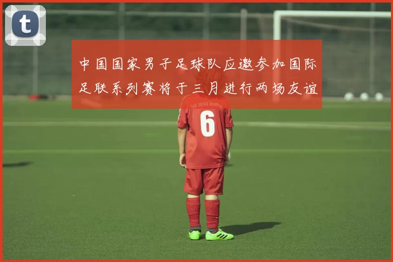 中国国家男子足球队应邀参加国际足联系列赛将于三月进行两场友谊赛