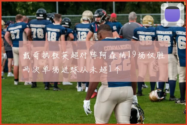 戴奇执教英超对阵阿森纳19场仅胜两次单场进球从未超1个