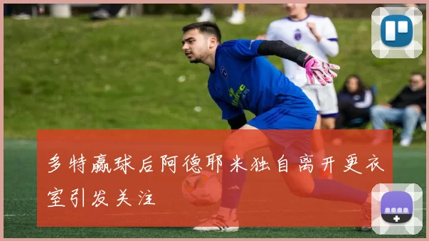 多特赢球后阿德耶米独自离开更衣室引发关注