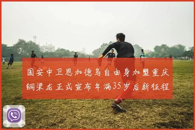 国安中卫恩加德乌自由身加盟重庆铜梁龙正式宣布年满35岁后新征程开启