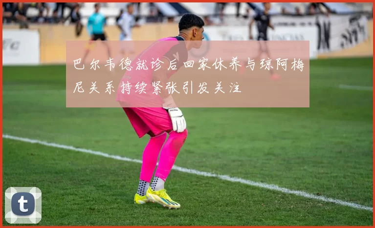巴尔韦德就诊后回家休养与琼阿梅尼关系持续紧张引发关注