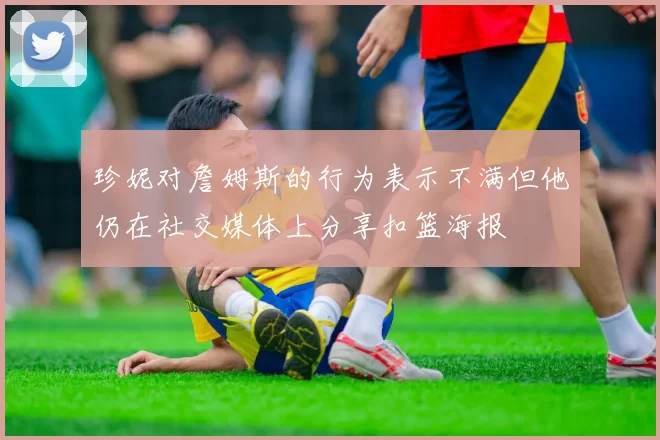 珍妮对詹姆斯的行为表示不满但他仍在社交媒体上分享扣篮海报